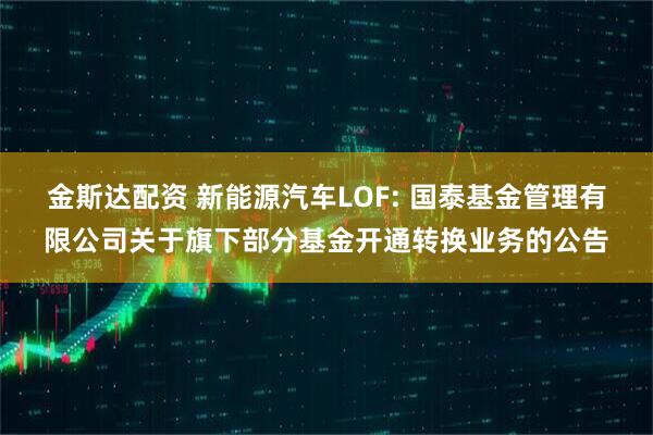 金斯达配资 新能源汽车LOF: 国泰基金管理有限公司关于旗下部分基金开通转换业务的公告