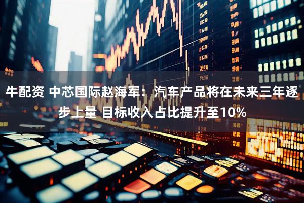 牛配资 中芯国际赵海军：汽车产品将在未来三年逐步上量 目标收入占比提升至10%