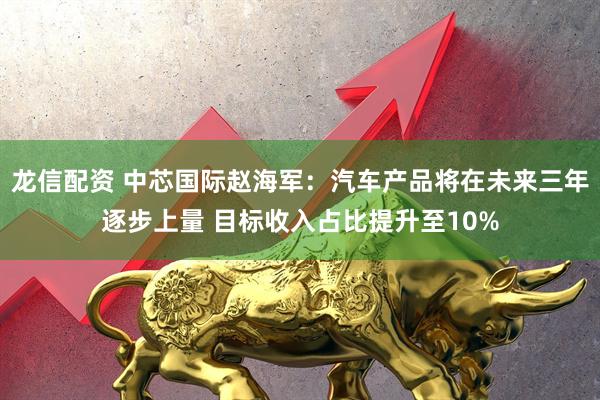 龙信配资 中芯国际赵海军：汽车产品将在未来三年逐步上量 目标收入占比提升至10%