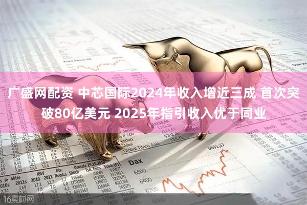 广盛网配资 中芯国际2024年收入增近三成 首次突破80亿美元 2025年指引收入优于同业