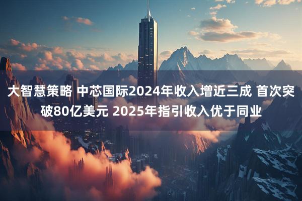 大智慧策略 中芯国际2024年收入增近三成 首次突破80亿美元 2025年指引收入优于同业