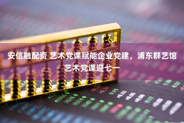 安信融配资 艺术党课赋能企业党建，浦东群艺馆艺术党课迎七一