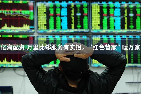 亿海配资 万里比邻服务有实招，“红色管家”暖万家