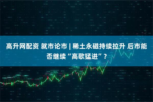 高升网配资 就市论市 | 稀土永磁持续拉升 后市能否继续“高歌猛进”？