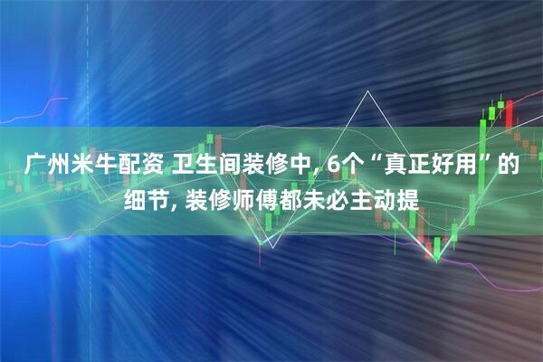 广州米牛配资 卫生间装修中, 6个“真正好用”的细节, 装修师傅都未必主动提
