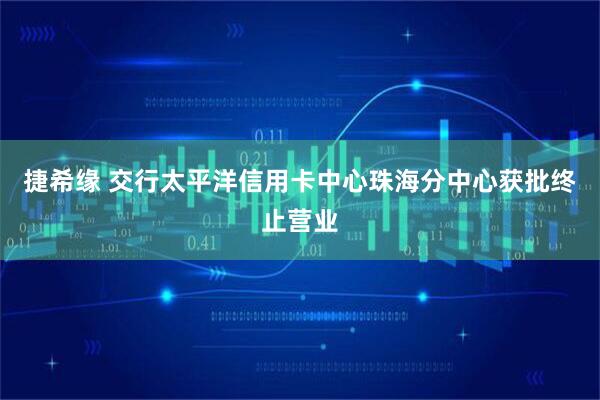 捷希缘 交行太平洋信用卡中心珠海分中心获批终止营业