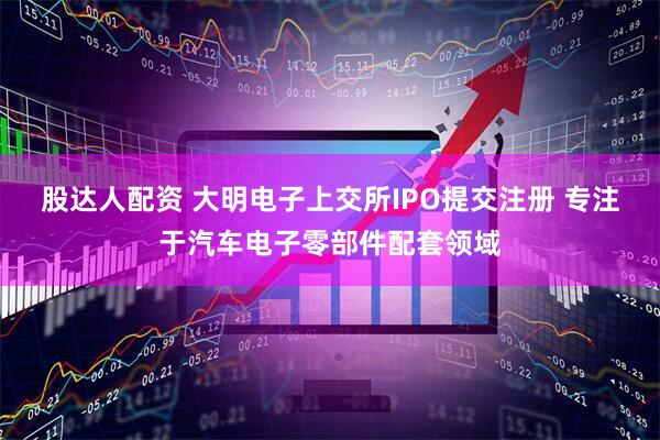 股达人配资 大明电子上交所IPO提交注册 专注于汽车电子零部件配套领域