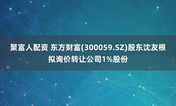 聚富人配资 东方财富(300059.SZ)股东沈友根拟询价转让公司1%股份