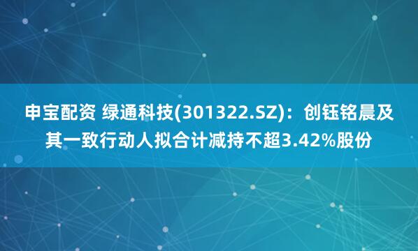 申宝配资 绿通科技(301322.SZ)：创钰铭晨及其一致行动人拟合计减持不超3.42%股份