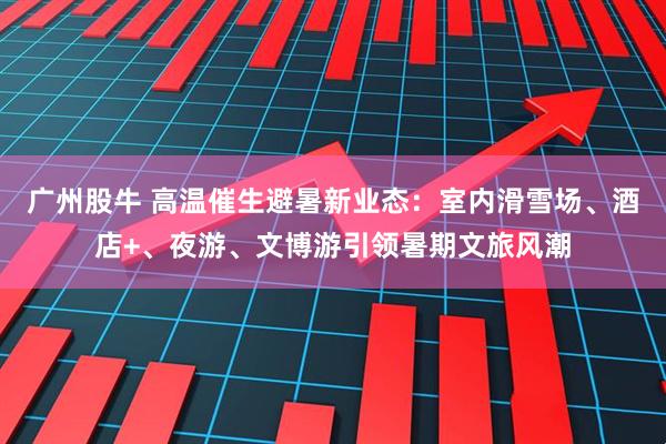 广州股牛 高温催生避暑新业态：室内滑雪场、酒店+、夜游、文博游引领暑期文旅风潮