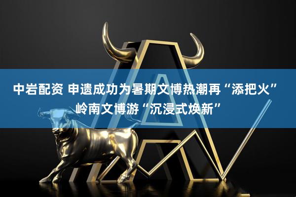 中岩配资 申遗成功为暑期文博热潮再“添把火” 岭南文博游“沉浸式焕新”