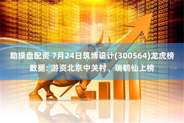 助操盘配资 7月24日筑博设计(300564)龙虎榜数据: 游资北京中关村、瑞鹤仙上榜