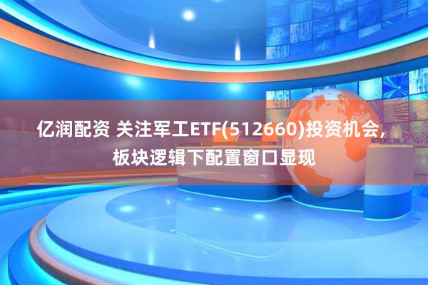 亿润配资 关注军工ETF(512660)投资机会, 板块逻辑下配置窗口显现