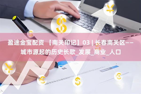 盈途金宝配资 【南关印记】03 | 长春南关区——城市源起的历史长歌_发展_商业_人口