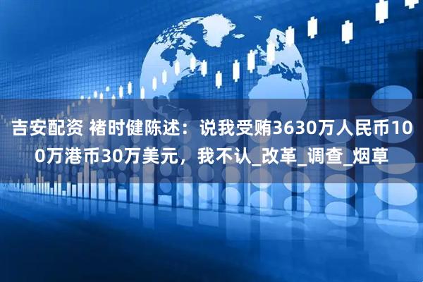 吉安配资 褚时健陈述：说我受贿3630万人民币100万港币30万美元，我不认_改革_调查_烟草
