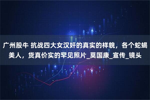 广州股牛 抗战四大女汉奸的真实的样貌，各个蛇蝎美人，货真价实的罕见照片_莫国康_宣传_镜头