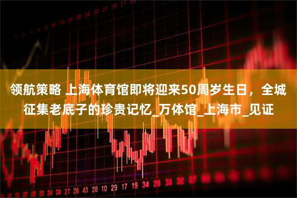 领航策略 上海体育馆即将迎来50周岁生日，全城征集老底子的珍贵记忆_万体馆_上海市_见证