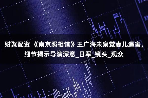 财聚配资 《南京照相馆》王广海未察觉妻儿遇害，细节揭示导演深意_日军_镜头_观众