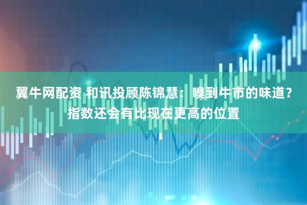 翼牛网配资 和讯投顾陈锦慧：嗅到牛市的味道？指数还会有比现在更高的位置