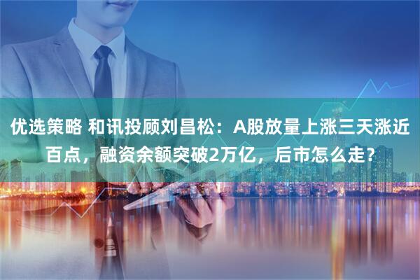 优选策略 和讯投顾刘昌松：A股放量上涨三天涨近百点，融资余额突破2万亿，后市怎么走？
