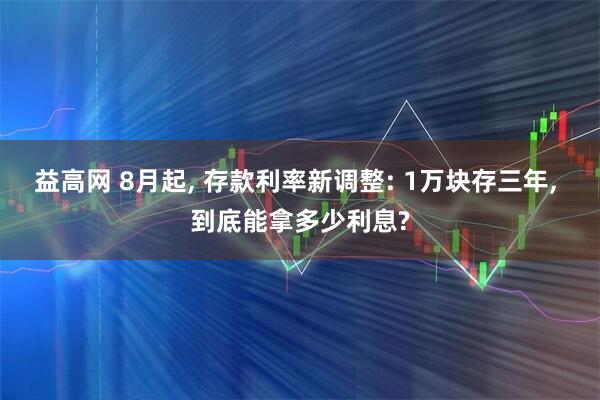 益高网 8月起, 存款利率新调整: 1万块存三年, 到底能拿多少利息?