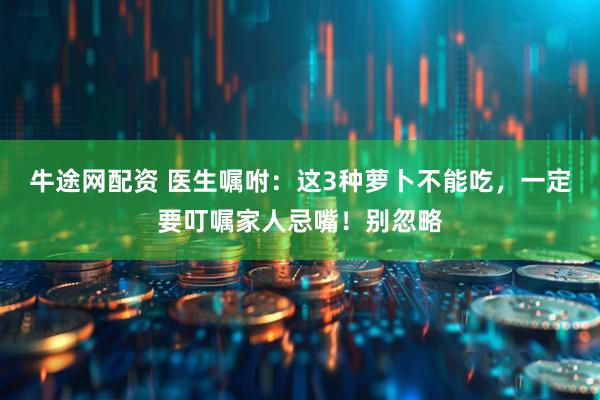 牛途网配资 医生嘱咐：这3种萝卜不能吃，一定要叮嘱家人忌嘴！别忽略