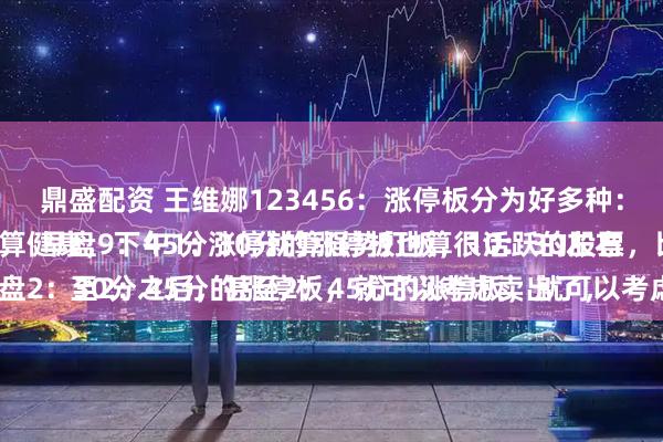 鼎盛配资 王维娜123456：涨停板分为好多种：
早盘9：45分涨停就算强势打板，10：30左右涨停板也算健康，下午1：30分的涨停板也算很活跃的股票，比较强势。
唯独，午盘2：30分之后，甚至2：45分的涨停板，就可以考虑卖出了，