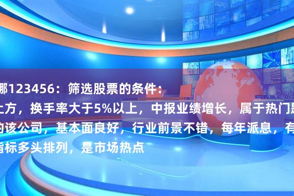 本信选配 王维娜123456：筛选股票的条件：
股价站稳均线上方，换手率大于5%以上，中报业绩增长，属于热门题材，市值大于50亿。
股票的该公司，基本面良好，行业前景不错，每年派息，有分红。
技术指标多头排列，是市场热点