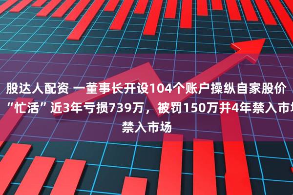股达人配资 一董事长开设104个账户操纵自家股价,“忙活”近3年亏损739万,被罚150万并4年禁入市场