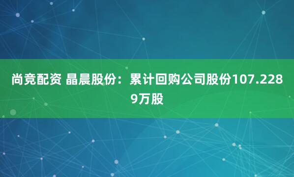 尚竞配资 晶晨股份：累计回购公司股份107.2289万股