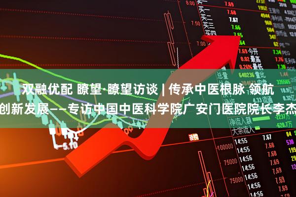 双融优配 瞭望·瞭望访谈 | 传承中医根脉 领航创新发展——专访中国中医科学院广安门医院院长李杰