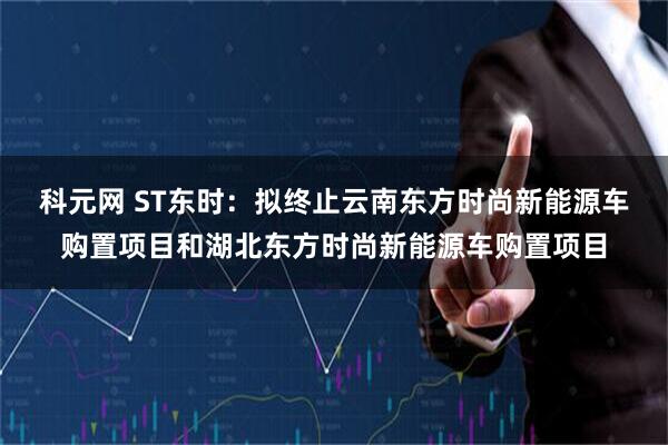 科元网 ST东时：拟终止云南东方时尚新能源车购置项目和湖北东方时尚新能源车购置项目