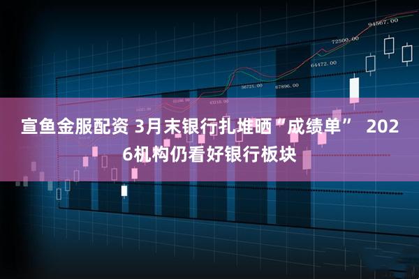 宣鱼金服配资 3月末银行扎堆晒“成绩单” 2026机构仍看好银行板块