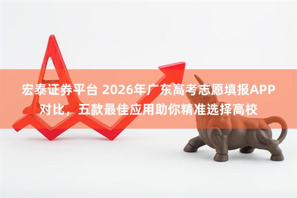 宏泰证券平台 2026年广东高考志愿填报APP对比,五款最佳应用助你精准选择高校