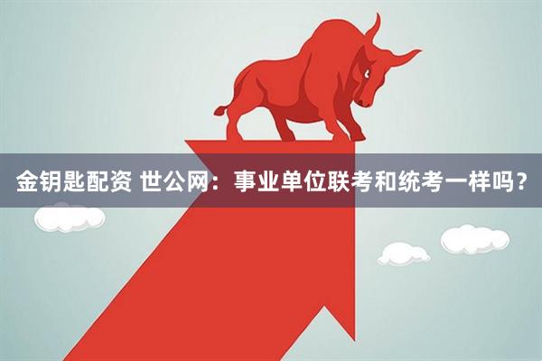 金钥匙配资 世公网：事业单位联考和统考一样吗？