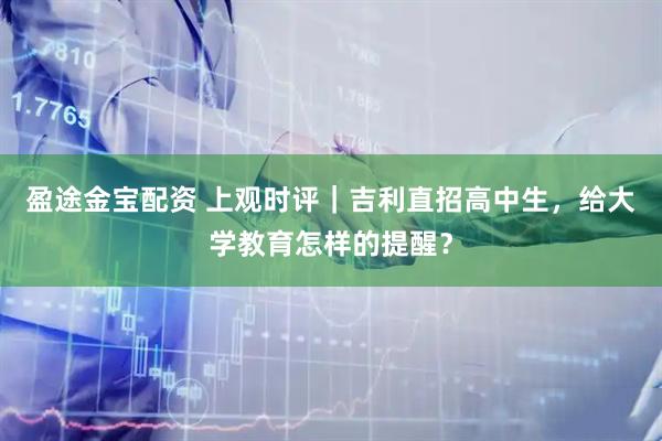 盈途金宝配资 上观时评｜吉利直招高中生，给大学教育怎样的提醒？